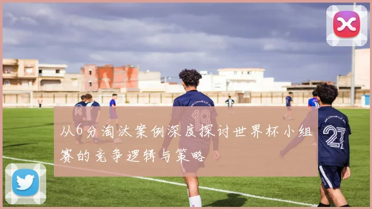 从6分淘汰案例深度探讨世界杯小组赛的竞争逻辑与策略