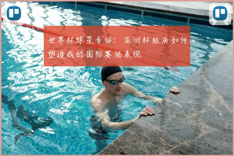 世界杯球星专访:亚洲杯经历如何塑造我的国际赛场表现