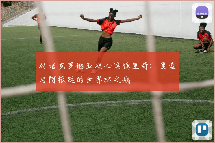 对话克罗地亚核心莫德里奇：复盘与阿根廷的世界杯之战