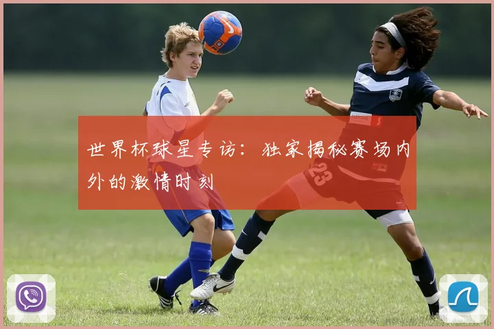 世界杯球星专访：独家揭秘赛场内外的激情时刻