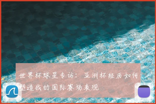 世界杯球星专访：亚洲杯经历如何塑造我的国际赛场表现