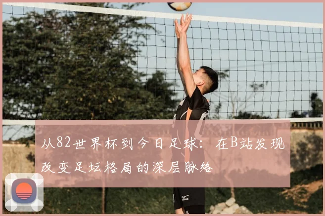 从82世界杯到今日足球：在B站发现改变足坛格局的深层脉络