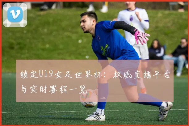 锁定U19女足世界杯：权威直播平台与实时赛程一览