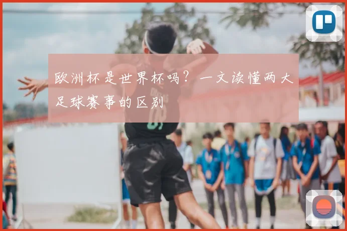 欧洲杯是世界杯吗?一文读懂两大足球赛事的区别