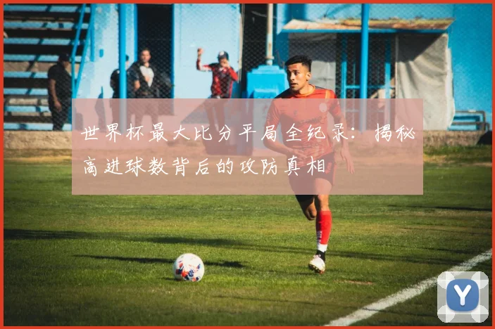 世界杯最大比分平局全纪录:揭秘高进球数背后的攻防真相