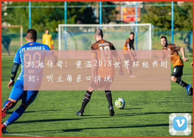 对话传奇：重温2018世界杯经典时刻，听主角亲口诉说