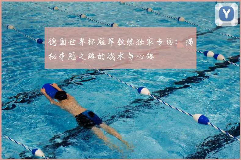 德国世界杯冠军教练独家专访:揭秘夺冠之路的战术与心路
