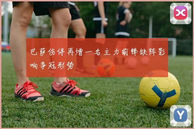 巴萨伤停再增一名主力前锋缺阵影响争冠形势