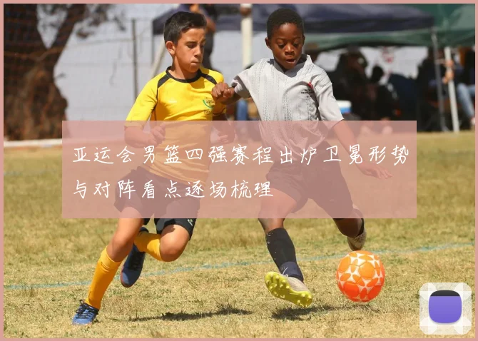 亚运会男篮四强赛程出炉卫冕形势与对阵看点逐场梳理