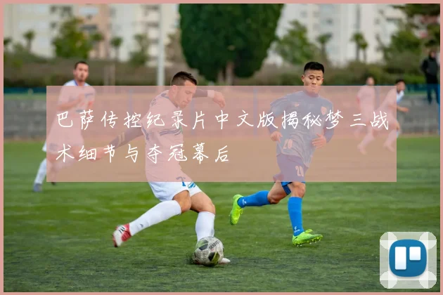 巴萨传控纪录片中文版揭秘梦三战术细节与夺冠幕后