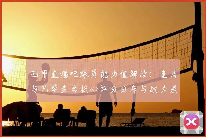西甲直播吧球员能力值解读：皇马与巴萨多名核心评分分布与战力差异分析