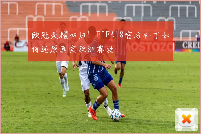 欧冠荣耀回归！FIFA18官方补丁如何还原真实欧洲赛场