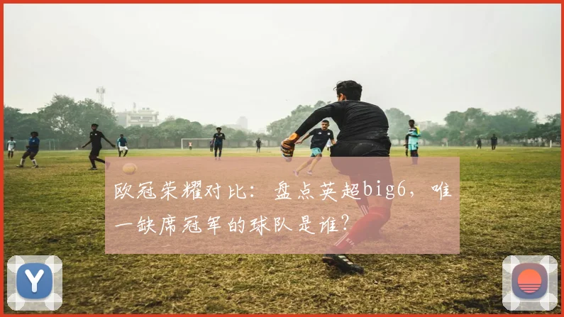 欧冠荣耀对比:盘点英超big6,唯一缺席冠军的球队是谁?